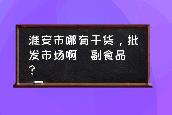 淮安炒货批发市场在哪里批发 淮安市哪有干货，批发市场啊(副食品)？