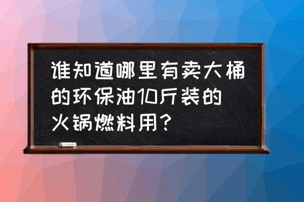 广州环保油哪里有卖 谁知道哪里有卖大桶的环保油10斤装的火锅燃料用？