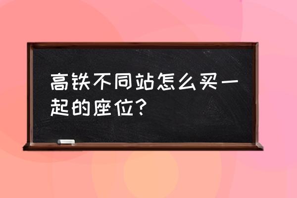 高铁如何买到连座 高铁不同站怎么买一起的座位？