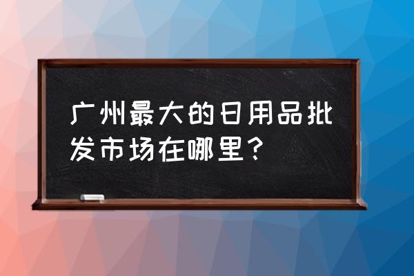 广州大型日杂批发市场在哪里 广州最大的日用品批发市场在哪里？