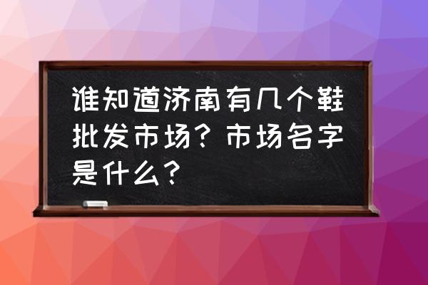 济南运动鞋批发市场在哪 谁知道济南有几个鞋批发市场？市场名字是什么？