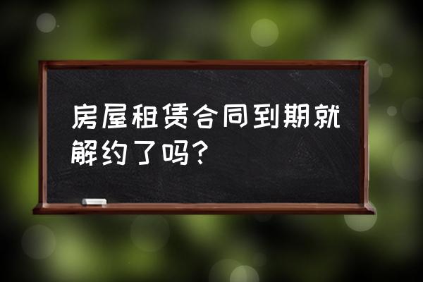 租赁合同期满要签终止协议吗 房屋租赁合同到期就解约了吗？