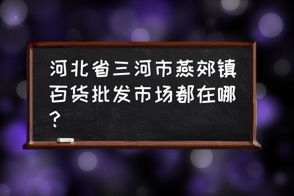 燕郊最大批发市场在哪 河北省三河市燕郊镇百货批发市场都在哪？