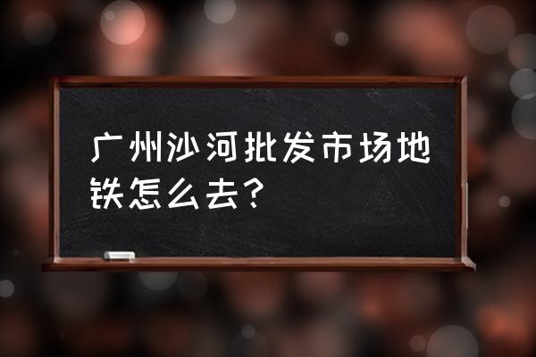 沙河批发市场怎么去 广州沙河批发市场地铁怎么去？