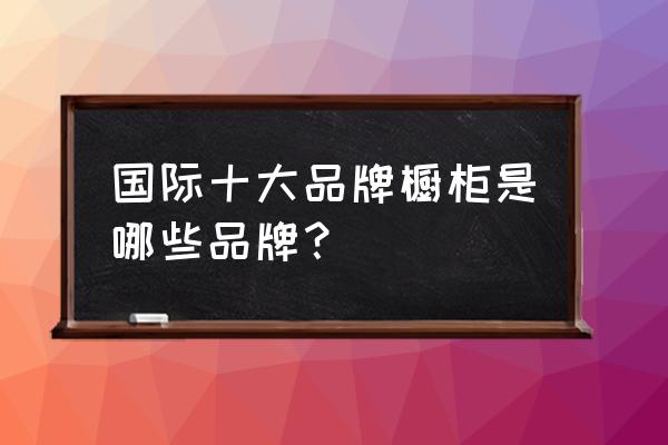 十大进口橱柜品牌有哪些 国际十大品牌橱柜是哪些品牌？