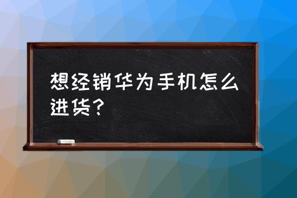 如何解决经销华为手机的进货问题 想经销华为手机怎么进货？