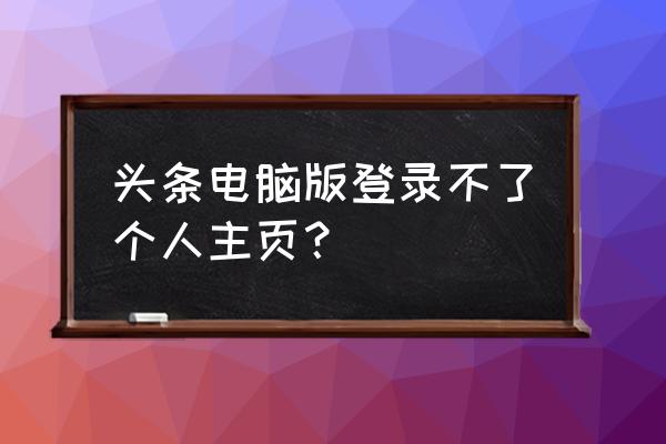 怎样没有今日头条电脑个人主页 头条电脑版登录不了个人主页？