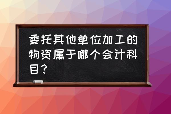 委托外单位加工怎么做分录 委托其他单位加工的物资属于哪个会计科目？