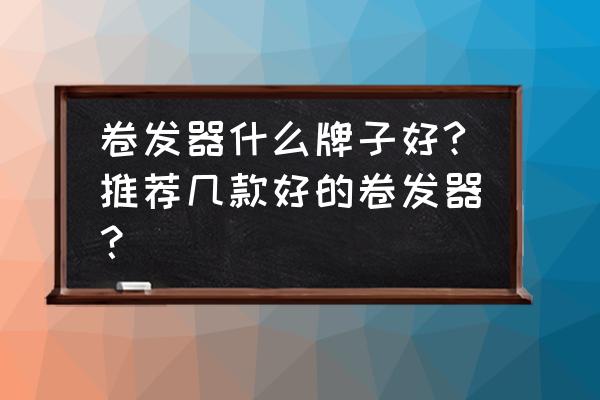 哪个牌子的卷发器比较好 卷发器什么牌子好?推荐几款好的卷发器？