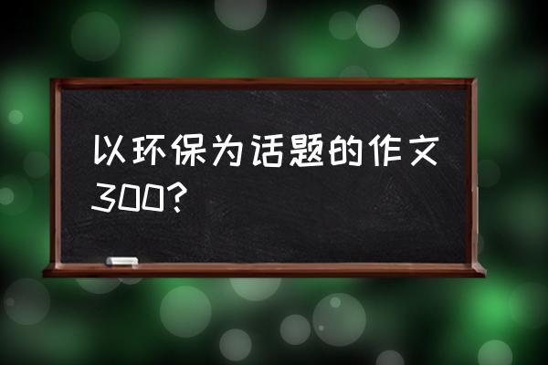 绿色环保征文怎么写300字 以环保为话题的作文300？