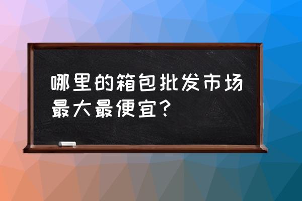 哪有箱包批发市场 哪里的箱包批发市场最大最便宜？