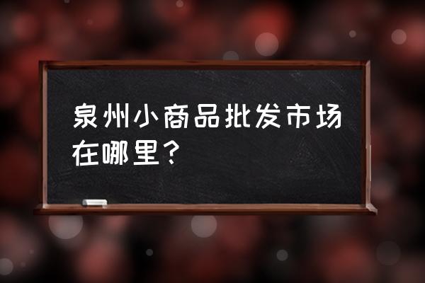 泉州批发市场大全在哪里 泉州小商品批发市场在哪里？