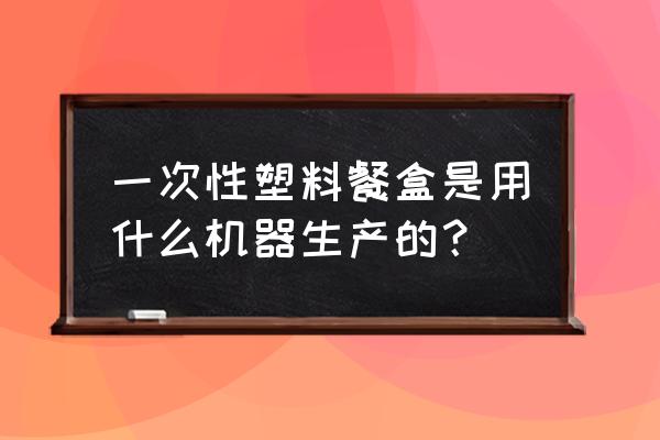 什么注塑机生产快餐盒好用 一次性塑料餐盒是用什么机器生产的？