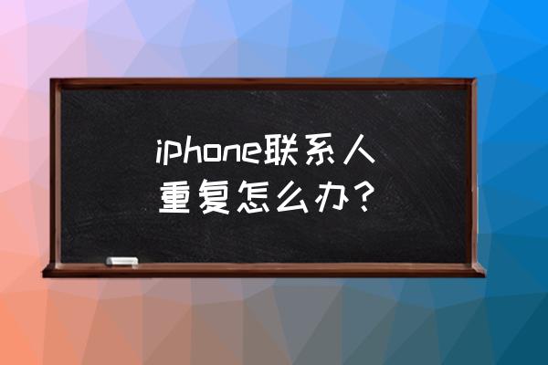 苹果手机的通讯录重复了怎么办啊 iphone联系人重复怎么办？