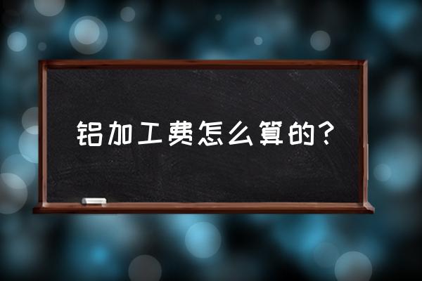 铝板折边费加工费一般怎么算 铝加工费怎么算的？