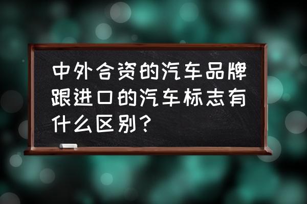 进口车标志是什么意思 中外合资的汽车品牌跟进口的汽车标志有什么区别？