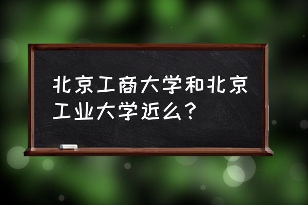 北京工业大学属于哪个镇 北京工商大学和北京工业大学近么？