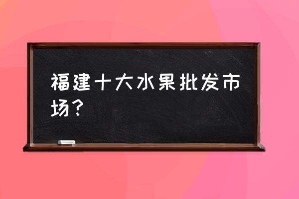 南平哪里有水果批发 福建十大水果批发市场？