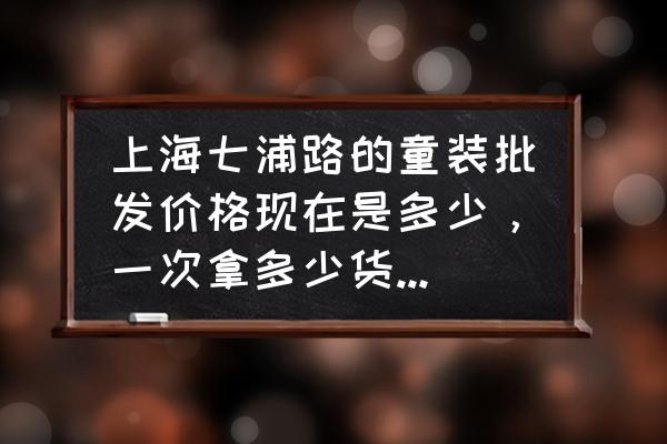 七浦路服装批发价格怎么样 上海七浦路的童装批发价格现在是多少，一次拿多少货能有优惠，去拿货要注意点什么，准备开个网店卖童装，请高人指点？