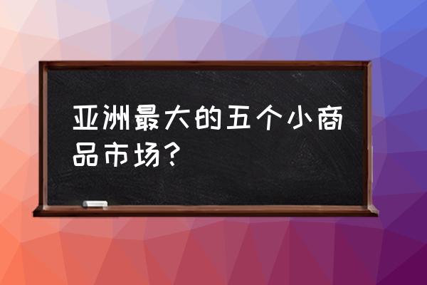 小百货去哪里批发市场 亚洲最大的五个小商品市场？