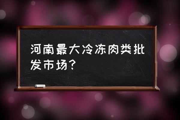 全国的冻肉水产批发市场有哪些 河南最大冷冻肉类批发市场？