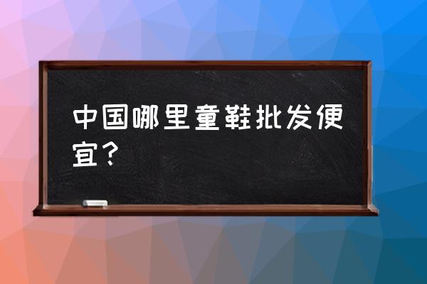 哪里有批发童鞋的厂家 中国哪里童鞋批发便宜？