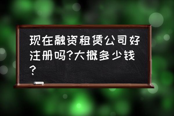 融资租赁要是注册哪儿审批 现在融资租赁公司好注册吗?大概多少钱？