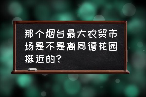 烟台最大的猪肉批发市场在哪 那个烟台最大农贸市场是不是离同德花园挺近的？