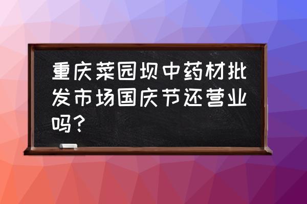 菜园坝是不是有个批发市场 重庆菜园坝中药材批发市场国庆节还营业吗？