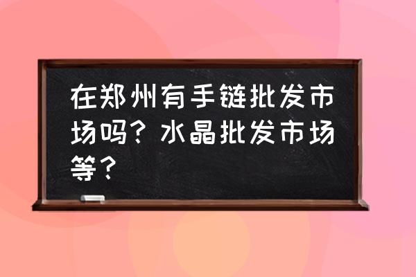 批发市场水晶真的吗 在郑州有手链批发市场吗？水晶批发市场等？