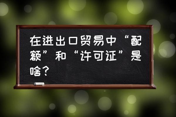 进口关税配额证能用几次 在进出口贸易中“配额”和“许可证”是啥？