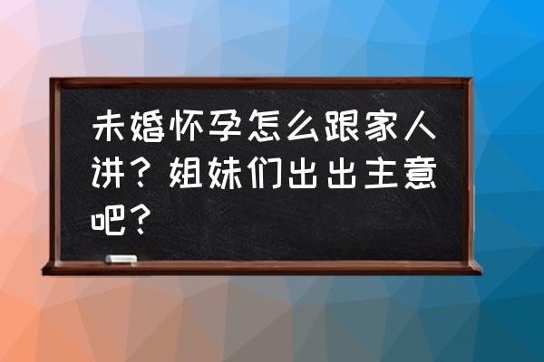 没结婚怎么告诉父母怀孕了 未婚怀孕怎么跟家人讲？姐妹们出出主意吧？