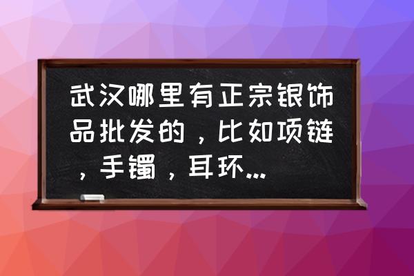 件银饰小配件批发市场在哪里 武汉哪里有正宗银饰品批发的，比如项链，手镯，耳环，戒指之类的。谁知道准确的进货地址的呢?谢谢？