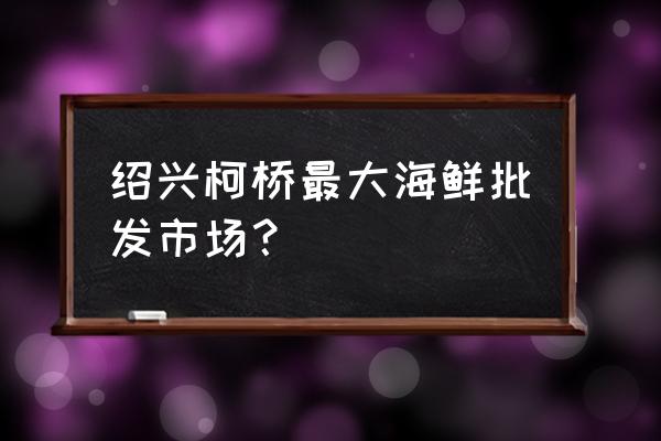 绍兴海产品批发市场在哪里 绍兴柯桥最大海鲜批发市场？