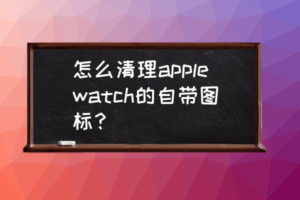 如何删除苹果手表自带应用 怎么清理applewatch的自带图标？