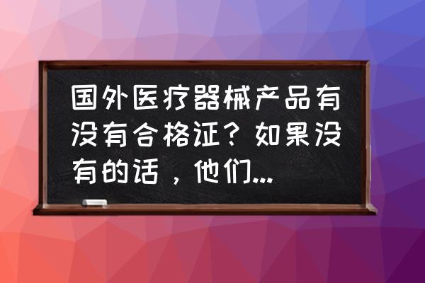 进口设备有没有合格证 国外医疗器械产品有没有合格证？如果没有的话，他们通过何种方式（比如类似中国的合格证）证明产品是合格？