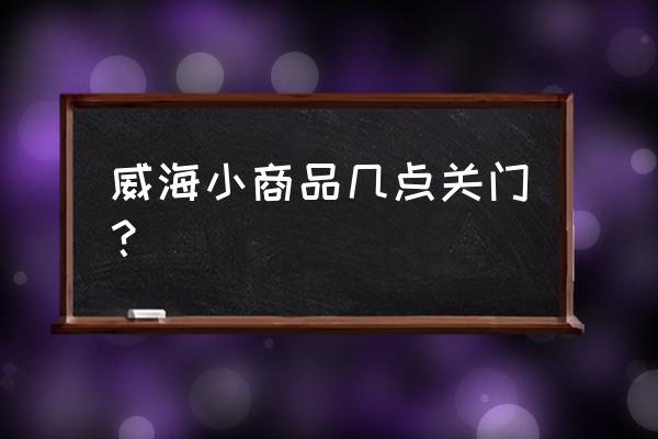 威海小商品批发市场有几个 威海小商品几点关门？