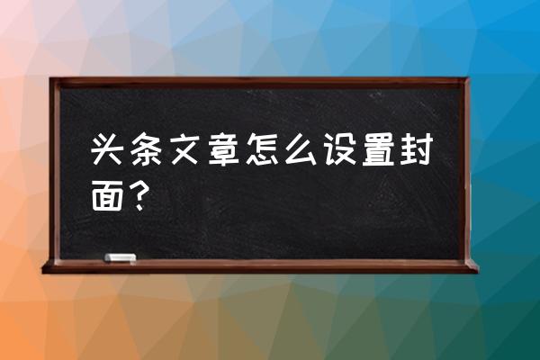 今日头条封面怎么做 头条文章怎么设置封面？