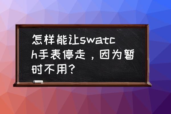 手表不用时如何停电 怎样能让swatch手表停走，因为暂时不用？