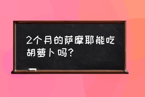 萨摩耶可以吃什么蔬菜 2个月的萨摩耶能吃胡萝卜吗？