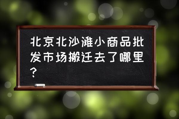 北京玩具批发市场搬迁了吗 北京北沙滩小商品批发市场搬迁去了哪里？