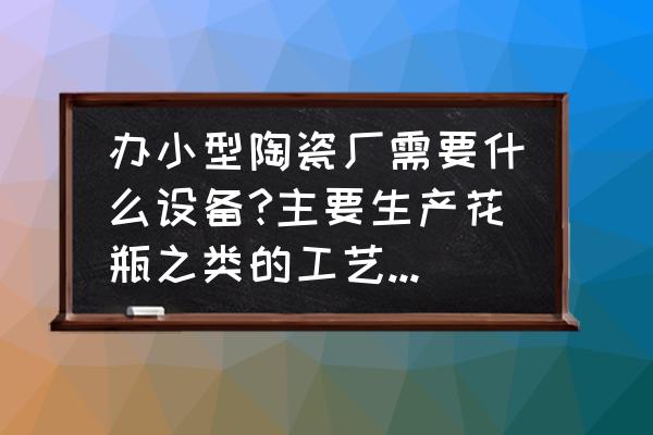 开日用陶瓷厂需要多少钱 办小型陶瓷厂需要什么设备?主要生产花瓶之类的工艺品，大约投资多少钱？