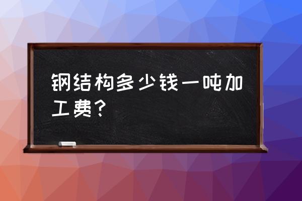 钢结构件加工费多少一吨 钢结构多少钱一吨加工费？