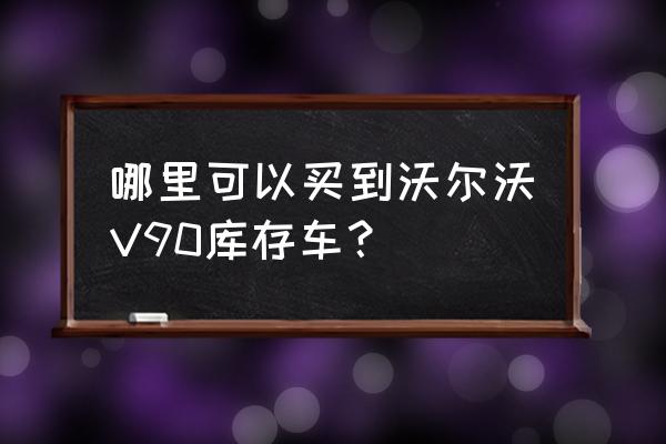 沃尔沃v90是进口车吗 哪里可以买到沃尔沃V90库存车？