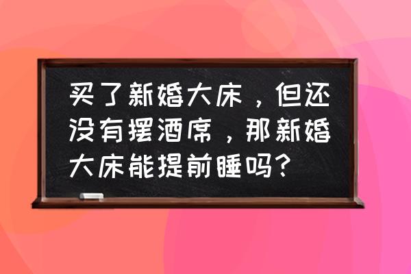 结婚新床两人能提前睡吗 买了新婚大床，但还没有摆酒席，那新婚大床能提前睡吗？