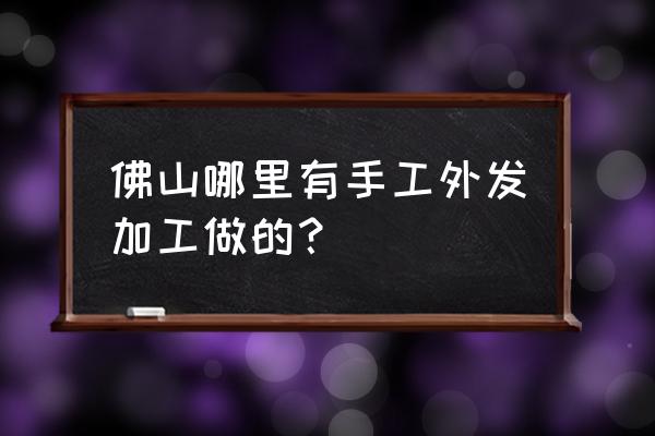 佛山有发外加工手工活吗 佛山哪里有手工外发加工做的？