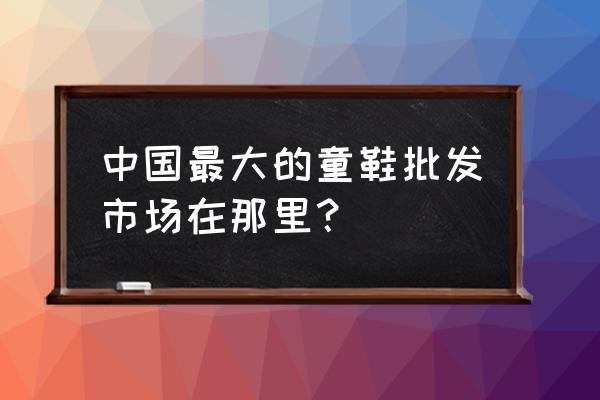 全国大的童鞋批发市场在哪里 中国最大的童鞋批发市场在那里？