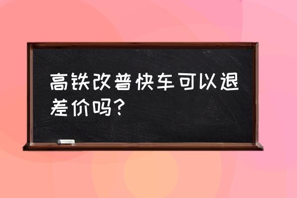 高铁改签快车退钱吗 高铁改普快车可以退差价吗？