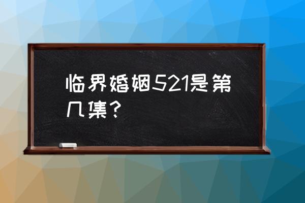 临界婚姻第几集在桌上那个的 临界婚姻521是第几集？