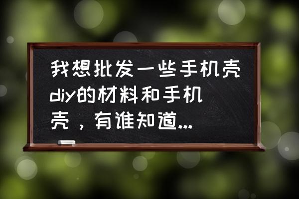 上海哪里有手机壳批发市场 我想批发一些手机壳diy的材料和手机壳，有谁知道去哪里能买到便宜的啊？